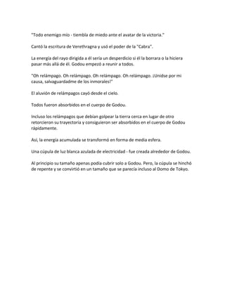 "Todo enemigo mío - tiembla de miedo ante el avatar de la victoria."
Cantó la escritura de Verethragna y usó el poder de la "Cabra".
La energía del rayo dirigida a él sería un desperdicio si él la borrara o la hiciera
pasar más allá de él. Godou empezó a reunir a todos.
"Oh relámpago. Oh relámpago. Oh relámpago. Oh relámpago. ¡Unidse por mi
causa, salvaguardadme de los inmorales!"
El aluvión de relámpagos cayó desde el cielo.
Todos fueron absorbidos en el cuerpo de Godou.
Incluso los relámpagos que debían golpear la tierra cerca en lugar de otro
retorcieron su trayectoria y consiguieron ser absorbidos en el cuerpo de Godou
rápidamente.
Así, la energía acumulada se transformó en forma de media esfera.
Una cúpula de luz blanca azulada de electricidad - fue creada alrededor de Godou.
Al principio su tamaño apenas podía cubrir solo a Godou. Pero, la cúpula se hinchó
de repente y se convirtió en un tamaño que se parecía incluso al Domo de Tokyo.
 