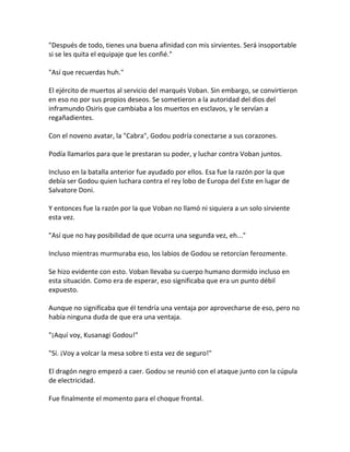 "Después de todo, tienes una buena afinidad con mis sirvientes. Será insoportable
si se les quita el equipaje que les confié."
"Así que recuerdas huh."
El ejército de muertos al servicio del marqués Voban. Sin embargo, se convirtieron
en eso no por sus propios deseos. Se sometieron a la autoridad del dios del
inframundo Osiris que cambiaba a los muertos en esclavos, y le servían a
regañadientes.
Con el noveno avatar, la "Cabra", Godou podría conectarse a sus corazones.
Podía llamarlos para que le prestaran su poder, y luchar contra Voban juntos.
Incluso en la batalla anterior fue ayudado por ellos. Esa fue la razón por la que
debía ser Godou quien luchara contra el rey lobo de Europa del Este en lugar de
Salvatore Doni.
Y entonces fue la razón por la que Voban no llamó ni siquiera a un solo sirviente
esta vez.
"Así que no hay posibilidad de que ocurra una segunda vez, eh..."
Incluso mientras murmuraba eso, los labios de Godou se retorcían ferozmente.
Se hizo evidente con esto. Voban llevaba su cuerpo humano dormido incluso en
esta situación. Como era de esperar, eso significaba que era un punto débil
expuesto.
Aunque no significaba que él tendría una ventaja por aprovecharse de eso, pero no
había ninguna duda de que era una ventaja.
"¡Aquí voy, Kusanagi Godou!"
"Sí. ¡Voy a volcar la mesa sobre ti esta vez de seguro!"
El dragón negro empezó a caer. Godou se reunió con el ataque junto con la cúpula
de electricidad.
Fue finalmente el momento para el choque frontal.
 