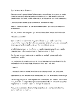 Doni tenía un factor de suerte.
Algo dentro del cuerpo de Luo Cuilian estaba consumiendo ferozmente su poder
mágico y su energía. Estaba continuando incluso ahora. Tal vez ella realmente
había comido algo malo. Podría ser el efecto secundario de una medicina extraña.
Debe ser por eso. Ella estaba - ligeramente, apurando el duelo.
Todo su cuerpo y su alma se derramaron en su palma puñalada para empujar la
mano espada.
Por eso, no notó la razón por la que Doni estaba aumentando su concentración.
"¡UuuaaaAAAAAAH!"
Dejó de lado su concentración muy concentrada. Lo que recibió fueron los
innumerables fragmentos de metal esparcidos por los alrededores. Los restos de la
katana que el fundador de la secta Luo Hao rompió justo ahora.
Un objeto que una vez se transformó en espada mágica se volvería una espada
mágica una vez más cuando recibieran el pensamiento de Doni.
Era algo que rara vez hacía, pero en realidad un control remoto desde lejos
también era posible.
Los fragmentos de katana eran más de cien. ¡Todos de repente se levantaron del
suelo y asaltaron directamente al Fundador de la Secta Luo Hao!
"¿¡Vaya!?"
La más exaltada doncella del mundo marcial fue sorprendida con admiración.
Porque más de cien fragmentos atacaron como una bala de escopeta desde abajo.
Sin embargo, no podían esperar perforar el aura Vajra que la rodeaba. Después de
todo, eran sólo un ataque de sorpresa controlado a distancia utilizando pequeños
fragmentos. Su poder era escaso en el mejor de los casos.
Pero, su choque se conectó en una ligera apertura. El poder que echaba en su
palma vaciló por un instante.
 