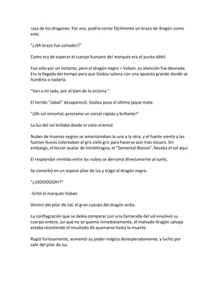 raza de los dragones. Por eso, podría cortar fácilmente un brazo de dragón como
este.
"¿¡Mi brazo fue cortado!?"
Como era de esperar el cuerpo humano del marqués era el punto débil.
Fue sólo por un instante, pero el dragón negro = Voban, su atención fue desviada.
Era la llegada del tiempo para que Godou saliera con una apuesta grande donde se
hundiría o nadaría.
"Ven a mi lado, por el bien de la victoria."
El herido "Jabalí" desapareció. Godou puso el último jaque mate.
"¡Oh sol inmortal, prestame un corcel rápido y brillante!"
La luz del sol brillaba desde el cielo oriental.
Nubes de truenos negros se amontonaban la una a la otra, y el fuerte viento y las
fuertes lluvias coloreaban el gris cielo gris para hacerse aún más oscuro. Sin
embargo, el tercer avatar de Verethragna, el "Semental Blanco", llevaba el sol aquí.
El resplandor emitido entre las nubes se derramó directamente al suelo,
Se convirtió en un espeso pilar de luz y tragó al dragón negro.
"¿¡OOOOOOH!?"
-Gritó el marqués Voban.
Dentro del pilar de sol, el gran cuerpo del dragón ardía.
La conflagración que se debía comparar con una llamarada del sol envolvió su
cuerpo entero, así que no se quemó inmediatamente, el malvado dragón salvaje
estaba resistiendo el resultado de quemarse hasta la muerte.
Rugió furiosamente, aumentó su poder mágico desesperadamente, y luchó por
salir del pilar de luz.
 