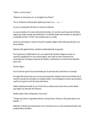 "Haha, no hice tanto."
"Dejame el resto para mí. Lo arreglaré con Rama."
"Oi oi. Todavía es demasiado rápido para decir, es...... o......"
La voz y la expresión de Doni se volvieron blancas.
La causa estaba en la mano derecha de Godou. En secreto sacó la punta de flecha
negra que había estado escondiendo en su bolsillo todo este tiempo y la apuñaló a
la espalda de Doni *chiku* que estaba justo a su lado.
Como era de esperar, hasta el rey de la espada mágica sólo había pasado por una
feroz batalla.
Además del agotamiento, también estaba bajando la guardia.
Por lo general, lo defendería con una especie de hazaña milagrosa como un
maestro espadachín en una novela ligera, pero sólo en este momento fue
alcanzado por el ataque sorpresa de Godou. Lentamente se inclinó hacia delante
para caer.
Flecha negra--.
Era el artículo que le fue presentado por la princesa de cristal hace un tiempo.
Era algo del mismo tipo con el arma que acorraló a Godou hasta el acantilado de la
muerte cuando fue enviado a la antigua Gallia. Fue entregado a él para que pudiera
usarlo en la guerra civil de reyes demonios.
Había estado pensando en un rincón de su cabeza acerca de cómo usarla desde
que llegó a la mansión de Plutarco.
Godou dejó a Doni colapsado y murmuró.
"Tengo que darle mi agradecimiento a esa persona. Gracias a ella pude pasar una
batalla......"
Además, el duelo que pudo pasar era la revancha con su rival autoproclamado más
problemático también.
 