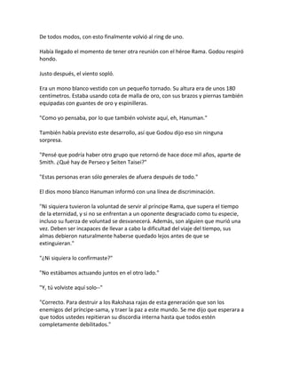 De todos modos, con esto finalmente volvió al ring de uno.
Había llegado el momento de tener otra reunión con el héroe Rama. Godou respiró
hondo.
Justo después, el viento sopló.
Era un mono blanco vestido con un pequeño tornado. Su altura era de unos 180
centímetros. Estaba usando cota de malla de oro, con sus brazos y piernas también
equipadas con guantes de oro y espinilleras.
"Como yo pensaba, por lo que también volviste aquí, eh, Hanuman."
También había previsto este desarrollo, así que Godou dijo eso sin ninguna
sorpresa.
"Pensé que podría haber otro grupo que retornó de hace doce mil años, aparte de
Smith. ¿Qué hay de Perseo y Seiten Taisei?"
"Estas personas eran sólo generales de afuera después de todo."
El dios mono blanco Hanuman informó con una línea de discriminación.
"Ni siquiera tuvieron la voluntad de servir al príncipe Rama, que supera el tiempo
de la eternidad, y si no se enfrentan a un oponente desgraciado como tu especie,
incluso su fuerza de voluntad se desvanecerá. Además, son alguien que murió una
vez. Deben ser incapaces de llevar a cabo la dificultad del viaje del tiempo, sus
almas debieron naturalmente haberse quedado lejos antes de que se
extinguieran."
"¿Ni siquiera lo confirmaste?"
"No estábamos actuando juntos en el otro lado."
"Y, tú volviste aquí solo--"
"Correcto. Para destruir a los Rakshasa rajas de esta generación que son los
enemigos del príncipe-sama, y traer la paz a este mundo. Se me dijo que esperara a
que todos ustedes repitieran su discordia interna hasta que todos estén
completamente debilitados."
 