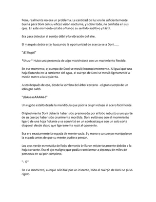 Pero, realmente no era un problema. La cantidad de luz era lo suficientemente
buena para Doni con su eficaz visión nocturna, y sobre todo, no confiaba en sus
ojos. En este momento estaba afilando su sentido auditivo y táctil.
Era para detectar el sonido débil y la vibración del aire.
El marqués debía estar buscando la oportunidad de acercarse a Doni......
"¡Él llegó!"
*Shuu-* Hubo una presencia de algo moviéndose con un movimiento flexible.
En ese momento, el cuerpo de Doni se movió inconscientemente. Al igual que una
hoja flotando en la corriente del agua, el cuerpo de Doni se movió ligeramente a
medio metro a la izquierda.
Justo después de eso, desde la sombra del árbol cercano - el gran cuerpo de un
lobo gris saltó.
"¡GAaaaaAAAAA-!"
Un rugido estalló desde la mandíbula que podría crujir incluso el acero fácilmente.
Originalmente Doni debería haber sido presionado por el lobo robusto y una parte
de su cuerpo haber sido cruelmente mordida. Doni evitó eso con el movimiento
ligero de una hoja flotante y se convirtió en un contraataque con un solo corte
diagonal desde abajo que ligeramente rozó al oponente.
Esa era exactamente la espada de mente vacía. Su mano y su cuerpo manipularon
la espada antes de que su mente pudiera pensar.
Los ojos verde esmeralda del lobo demonio brillaron misteriosamente debido a la
hoja cortante. Era el ojo maligno que podía transformar a decenas de miles de
personas en sal por completo.
"- !?"
En ese momento, aunque sólo fue por un instante, todo el cuerpo de Doni se puso
rígido.
 