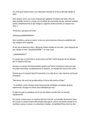Un corte que intentó hacer una rebanada redonda en el torso del lobo desde el
lado.
Otro ataque como una mano empujó para golpear la tráquea del lobo. ¡Pero el
lobo también movió su cuerpo con el reflejo de una bestia salvaje, además también
utilizó completamente el ojo maligno y soportó continuamente un ataque tras
otro--!
"Entonces, qué pasa con esto."
¡GAaaaaaaaAAAAAAAAAA-!
Doni cambió su carne en acero. Si era con esto entonces incluso la maldición del
ojo maligno sería repelida.
Al ver que el demonio lobo = Marqués Voban aullaba en voz alta - justo después de
eso. Desde el cielo "¡DooOOOOOON-!" un rayo cayó.
"¿¡WAAAAAAH!?"
El cuerpo que se convirtió en acero junto con Doni vaciló después de ser bañado
por el impacto del rayo.
Aunque su cuerpo inmortal también poseía una fuerte resistencia contra el rayo,
no podía neutralizar completamente el impacto. La energía del rayo lo hizo volar.
Parecía que el marqués llamó firmemente a la nube de un rayo mientras corría por
el bosque.
"Me tienes. No sería tan problemático si fuera sólo contra el lobo."
"Tú también, como siempre estás balanceando alrededor un pedazo de palo
hábilmente. Aunque no tienes otra habilidad que eso."
El lobo escupió sus palabras con la voz de Voban cuando Doni se levantó
rápidamente.
Por cierto, incluso para un maestro del arte marcial, un luchador de primera clase
de cuerpo a cuerpo tendría dificultades para ganar contra una bestia salvaje en el
combate cuerpo a cuerpo. La velocidad, el poder, la habilidad física entre las dos
 