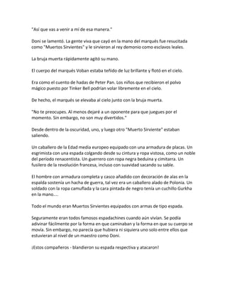 "Así que vas a venir a mí de esa manera."
Doni se lamentó. La gente viva que cayó en la mano del marqués fue resucitada
como "Muertos Sirvientes" y le sirvieron al rey demonio como esclavos leales.
La bruja muerta rápidamente agitó su mano.
El cuerpo del marqués Voban estaba teñido de luz brillante y flotó en el cielo.
Era como el cuento de hadas de Peter Pan. Los niños que recibieron el polvo
mágico puesto por Tinker Bell podrían volar libremente en el cielo.
De hecho, el marqués se elevaba al cielo junto con la bruja muerta.
"No te preocupes. Al menos dejaré a un oponente para que juegues por el
momento. Sin embargo, no son muy divertidos."
Desde dentro de la oscuridad, uno, y luego otro "Muerto Sirviente" estaban
saliendo.
Un caballero de la Edad media europeo equipado con una armadura de placas. Un
esgrimista con una espada colgando desde su cintura y ropa vistosa, como un noble
del período renacentista. Un guerrero con ropa negra beduina y cimitarra. Un
fusilero de la revolución francesa, incluso con suavidad sacando su sable.
El hombre con armadura completa y casco añadido con decoración de alas en la
espalda sostenía un hacha de guerra, tal vez era un caballero alado de Polonia. Un
soldado con la ropa camuflada y la cara pintada de negro tenía un cuchillo Gurkha
en la mano....
Todo el mundo eran Muertos Sirvientes equipados con armas de tipo espada.
Seguramente eran todos famosos espadachines cuando aún vivían. Se podía
adivinar fácilmente por la forma en que caminaban y la forma en que su cuerpo se
movía. Sin embargo, no parecía que hubiera ni siquiera uno solo entre ellos que
estuvieran al nivel de un maestro como Doni.
¡Estos compañeros - blandieron su espada respectiva y atacaron!
 