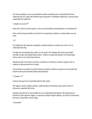 ¡En otras palabras, esa cosa también estaba volando con la velocidad de Dios!
¡Además de ser capaz de dividirse para apuntar a múltiples objetivos, incluso tenía
capacidad de regresar!
"¿¡Qué es esa luz!?"
Qué útil. Como era de esperar, ¿era una autoridad controlada por un Campione?
Pero antes de que pudiera encontrar la respuesta, Godou se sorprendió una vez
más.
"¡?"
Su tobillo fue de repente atrapado cuando estaba en medio de correr con la
velocidad de dios.
Y luego fue arrastrado de vuelta. En el suelo. Por debajo del suelo que había
corrido a toda velocidad hasta ahora. Todo el cuerpo de Godou se hundía bajo
tierra como si el suelo fuera barro.
Desde las piernas hasta la cintura, el pecho y al último, la parte superior de su
cabeza se desvaneció en el suelo.
Fue entonces cuando el cometa blanco perdió su blanco y pasó en vano justo por
encima del punto donde Godou desapareció.
"¿¡Uwaa--!?"
A pesar de que fue arrastrado dentro del suelo.
Por alguna razón Godou estaba saboreando la sensación que sentía como si
estuviera cayendo del cielo.
Estaba cayendo en la oscuridad con una velocidad aterradora. No había piso ni
fondo en este espacio negro, ni siquiera existía ningún objeto, no tenía la sensación
de que se estrellara contra algo.
"¿Cuerda?"
 