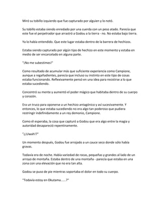 Miró su tobillo izquierdo que fue capturado por alguien y lo notó.
Su tobillo estaba siendo enredado por una cuerda con un peso atado. Parecía que
este fue el perpetrador que arrastró a Godou a la tierra - no. No estaba bajo tierra.
Ya lo había entendido. Que este lugar estaba dentro de la barrera de hechizos.
Estaba siendo capturado por algún tipo de hechizo en este momento y estaba en
medio de ser encarcelado en alguna parte.
"¡No me subestimes!"
Como resultado de acumular más que suficiente experiencia como Campione,
aunque a regañadientes, parecía que incluso su instinto en este tipo de cosas
estaba funcionando. Reflexivamente pensó en una idea para resistirse a lo que
estaba sucediendo.
Concentró su mente y aumentó el poder mágico que habitaba dentro de su cuerpo
y corazón.
Era un truco para oponerse a un hechizo antagónico y así sucesivamente. Y
entonces, lo que estaba sucediendo no era algo tan poderoso que pudiera
restringir indefinidamente a un rey demonio, Campione.
Como él esperaba, la cosa que capturó a Godou que era algo entre la magia y
autoridad desapareció repentinamente.
"¿¡Uwah!?"
Un momento después, Godou fue arrojado a un cauce seco donde sólo había
gravas.
Todavía era de noche. Había variedad de rocas, pequeñas y grandes al lado de un
arroyo de montaña. Estaba dentro de una montaña - parecía que estaba en una
zona con una elevación que no era tan alta.
Godou se puso de pie mientras soportaba el dolor en todo su cuerpo.
"Todavía estoy en Okutama......?"
 