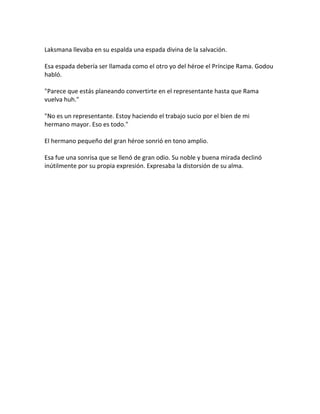 Laksmana llevaba en su espalda una espada divina de la salvación.
Esa espada debería ser llamada como el otro yo del héroe el Príncipe Rama. Godou
habló.
"Parece que estás planeando convertirte en el representante hasta que Rama
vuelva huh."
"No es un representante. Estoy haciendo el trabajo sucio por el bien de mi
hermano mayor. Eso es todo."
El hermano pequeño del gran héroe sonrió en tono amplio.
Esa fue una sonrisa que se llenó de gran odio. Su noble y buena mirada declinó
inútilmente por su propia expresión. Expresaba la distorsión de su alma.
 