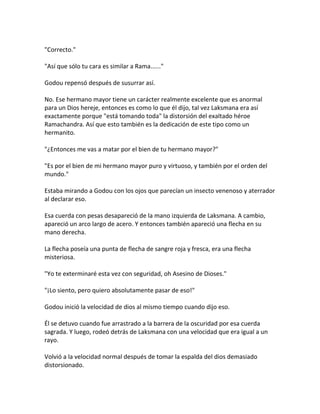 "Correcto."
"Así que sólo tu cara es similar a Rama......"
Godou repensó después de susurrar así.
No. Ese hermano mayor tiene un carácter realmente excelente que es anormal
para un Dios hereje, entonces es como lo que él dijo, tal vez Laksmana era así
exactamente porque "está tomando toda" la distorsión del exaltado héroe
Ramachandra. Así que esto también es la dedicación de este tipo como un
hermanito.
"¿Entonces me vas a matar por el bien de tu hermano mayor?"
"Es por el bien de mi hermano mayor puro y virtuoso, y también por el orden del
mundo."
Estaba mirando a Godou con los ojos que parecían un insecto venenoso y aterrador
al declarar eso.
Esa cuerda con pesas desapareció de la mano izquierda de Laksmana. A cambio,
apareció un arco largo de acero. Y entonces también apareció una flecha en su
mano derecha.
La flecha poseía una punta de flecha de sangre roja y fresca, era una flecha
misteriosa.
"Yo te exterminaré esta vez con seguridad, oh Asesino de Dioses."
"¡Lo siento, pero quiero absolutamente pasar de eso!"
Godou inició la velocidad de dios al mismo tiempo cuando dijo eso.
Él se detuvo cuando fue arrastrado a la barrera de la oscuridad por esa cuerda
sagrada. Y luego, rodeó detrás de Laksmana con una velocidad que era igual a un
rayo.
Volvió a la velocidad normal después de tomar la espalda del dios demasiado
distorsionado.
 