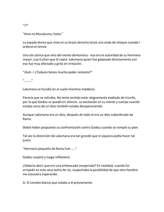 "!?"
"Ama no Murakumo, hazlo."
La espada divina que vivía en su brazo derecho lanzó una onda de choque cuando l
ordenó en breve.
Una ola sónica que vino del viento demoníaco - esa era la autoridad de su hermana
mayor, Luo Cuilian que él copió. Laksmana quien fue golpeado directamente con
eso fue muy afectado y gritó en irritación.
"¡Kuh--! ¿Todavía tienes mucho poder restante?"
"………"
Laksmana se hundió en el suelo mientras maldecía.
Parecía que se retiraba. No tenía sentido estar alegremente exaltado de triunfo,
por lo que Godou se quedó en silencio. La excitación en su mente y cuerpo cuando
estaba cerca de un dios también estaba desapareciendo.
Aunque Laksmana era un dios, después de todo él era un dios subordinado de
Rama.
Debió haber pospuesto su confrontación contra Godou cuando se rompió su plan.
Tal vez la distorsión de Laksmana era tan grande que ni siquiera podía hacer tal
juicio.
"Hermano pequeño de Rama huh......"
Godou suspiró y luego reflexionó.
¿Debería decir que era una emboscada inesperada? En realidad, cuando fui
arrojado en este seco lecho de río, sospechaba la posibilidad de que otro hombre
me estuviera esperando.
Sí. El cometa blanco que volaba a él previamente.
 