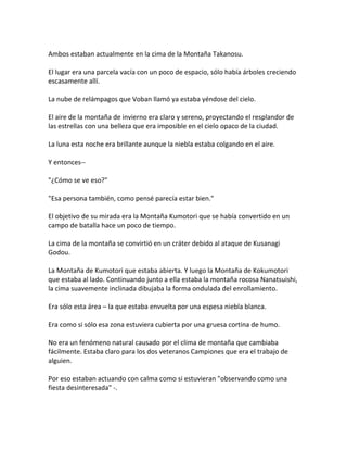 Ambos estaban actualmente en la cima de la Montaña Takanosu.
El lugar era una parcela vacía con un poco de espacio, sólo había árboles creciendo
escasamente allí.
La nube de relámpagos que Voban llamó ya estaba yéndose del cielo.
El aire de la montaña de invierno era claro y sereno, proyectando el resplandor de
las estrellas con una belleza que era imposible en el cielo opaco de la ciudad.
La luna esta noche era brillante aunque la niebla estaba colgando en el aire.
Y entonces--
"¿Cómo se ve eso?"
"Esa persona también, como pensé parecía estar bien."
El objetivo de su mirada era la Montaña Kumotori que se había convertido en un
campo de batalla hace un poco de tiempo.
La cima de la montaña se convirtió en un cráter debido al ataque de Kusanagi
Godou.
La Montaña de Kumotori que estaba abierta. Y luego la Montaña de Kokumotori
que estaba al lado. Continuando junto a ella estaba la montaña rocosa Nanatsuishi,
la cima suavemente inclinada dibujaba la forma ondulada del enrollamiento.
Era sólo esta área – la que estaba envuelta por una espesa niebla blanca.
Era como si sólo esa zona estuviera cubierta por una gruesa cortina de humo.
No era un fenómeno natural causado por el clima de montaña que cambiaba
fácilmente. Estaba claro para los dos veteranos Campiones que era el trabajo de
alguien.
Por eso estaban actuando con calma como si estuvieran "observando como una
fiesta desinteresada" -.
 