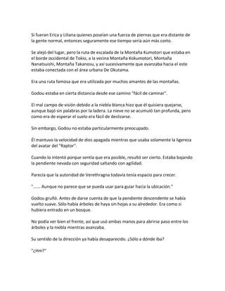Si fueran Erica y Liliana quienes poseían una fuerza de piernas que era distante de
la gente normal, entonces seguramente ese tiempo sería aún más corto.
Se alejó del lugar, pero la ruta de escalada de la Montaña Kumotori que estaba en
el borde occidental de Tokio, a la vecina Montaña Kokumotori, Montaña
Nanatsuishi, Montaña Takanosu, y así sucesivamente que avanzaba hacia el este
estaba conectada con el área urbana De Okutama.
Era una ruta famosa que era utilizada por muchos amantes de las montañas.
Godou estaba en cierta distancia desde ese camino "fácil de caminar".
El mal campo de visión debido a la niebla blanca hizo que él quisiera quejarse,
aunque bajó sin palabras por la ladera. La nieve no se acumuló tan profunda, pero
como era de esperar el suelo era fácil de deslizarse.
Sin embargo, Godou no estaba particularmente preocupado.
Él mantuvo la velocidad de dios apagada mientras que usaba solamente la ligereza
del avatar del "Raptor".
Cuando lo intentó porque sentía que era posible, resultó ser cierto. Estaba bajando
la pendiente nevada con seguridad saltando con agilidad.
Parecía que la autoridad de Verethragna todavía tenía espacio para crecer.
"...... Aunque no parece que se pueda usar para guiar hacia la ubicación."
Godou gruñó. Antes de darse cuenta de que la pendiente descendente se había
vuelto suave. Sólo había árboles de haya sin hojas a su alrededor. Era como si
hubiera entrado en un bosque.
No podía ver bien el frente, así que usó ambas manos para abrirse paso entre los
árboles y la niebla mientras avanzaba.
Su sentido de la dirección ya había desaparecido. ¿Sólo a dónde iba?
"¿Hm?"
 