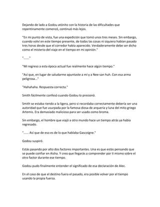 Dejando de lado a Godou atónito con la historia de las dificultades que
repentinamente comenzó, continuó más lejos.
"En mi punto de vista, fue una expedición que tomó unos tres meses. Sin embargo,
cuando volví en este tiempo presente, de todas las cosas ni siquiera habían pasado
tres horas desde que el corredor había aparecido. Verdaderamente debe ser dicho
como el misterio del viaje en el tiempo en mi opinión."
"……."
"Mi regreso a esta época actual fue realmente hace algún tiempo."
"Así que, en lugar de saludarme apuntaste a mí y a Nee-san huh. Con esa arma
peligrosa..."
"Hahahaha. Respuesta correcta."
Smith fácilmente confesó cuando Godou lo presionó.
Smith se estaba riendo a la ligera, pero si recordaba correctamente debería ser una
autoridad que fue usurpada por la famosa diosa de arquería y luna del mito griego
Artemis. Era demasiado malicioso para ser usado como broma.
Sin embargo, el hombre que viajó a otro mundo hace un tiempo atrás ya había
regresado.
"...... Así que de eso es de lo que hablaba Gascoigne."
Godou suspiró.
Estás pasando por alto dos factores importantes. Una es que estás pensando que
se puede confiar en Aisha. Y creo que llegarás a comprender por ti mismo sobre el
otro factor durante ese tiempo.
Godou pudo finalmente entender el significado de esa declaración de Alec.
En el caso de que el destino fuera el pasado, era posible volver por el tiempo
usando la propia fuerza.
 