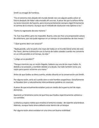 Smith se encogió de hombros.
"Era el extremo más alejado del mundo donde rara vez alguien podía volver al
futuro después de haber sido enviado allí una vez. A pesar de que la señora Aisha
no tenía intención de hacerlo, pero inconscientemente siempre eligió firmemente
el camino de la victoria. Aunque sea el método de resolución más óptimo o no-"
"Como tu regresaste de esta manera."
"Sí. Fue muy difícil, pero no imposible. Bueno, esta vez hice una preparación astuta
de antemano, por eso pude regresar en un tiempo sin precedentes de tres meses."
"¿Qué quieres decir con astucia?"
"Nada grande, solo les pedí a los reyes de hadas en el mundo Astral antes de esto.
Por favor, denme la dirección con la fuerza de todos ustedes cuando me convierta
en un niño perdido en el tiempo, les dije."
"¿¡Algo así es posible!?"
"Porque mientras soy un recién llegado, todavía soy uno de los reyes hadas. Es
debido a la conexión, y también debido a la deuda. Ese lado también tenía una
razón para querer echarme una mano-"
Antes de que Godou se diera cuenta, estaba absorto en la conversación con Smith.
Por alguna razón, sería así cuando viera a este hombre sospechoso. Extrañamente
se llevaban bien y naturalmente intercambiaron palabras sin reservas.
A pesar de que actualmente estaban justo en medio de la guerra civil de reyes
demonios.
Apareció un fenómeno como tal que hizo que Godou repentinamente volviera a
sus sentidos.
La blanca y espesa niebla que envolvía el entorno estaba - de repente aclarándose.
Además, aunque hasta ahora debería estar dentro de un bosque
Por alguna razón ahora estaban en una cima con buena visibilidad.
 