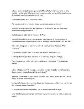 Estaban en medio de la cresta que unía la Montaña Kumotori que tenía su cima
asolada y la Montaña Kokumotori que estaba envuelta por la niebla. Era el camino
de montaña que Godou pasó antes de esto.
Fueron expulsados de la barrera de niebla.
"Ya veo, así es como el Príncipe Negro--dono hace su acercamiento."
"Ese tipo se dio por vencido. Nos metimos en el laberinto, y si nos quedamos
dentro de su campamento así......"
Hasta Godou ya sabía leer la intención de Alec.
"Después de todo, ya tenía a Aisha-san y a Doni adentro. Si incluso nosotros
también fuéramos allí, eso significa que su enemigo también aumentaría por dos--"
"Está bien. Este juicio es realmente como él cuyo fuerte es el cálculo. Ahora
entonces,"
En este lado también, John Pluto Smith de repente hizo una acción.
Sacó la pistola mágica de la pistolera de su cintura y la apuntó a Godou.
"Ya es hora de que vuelva a la guerra civil de reyes demonios. ¿Y tú, Kusanagi
Godou?"
"¿Que está pasando? Mi cuerpo...... se siente como si mi poder como Aaesino de
Dioses hubiera escapado completamente de él."
"Como era de esperar, parece que el fundador de la Secta Luo Hao ha absorbido la
mayor parte del poder mágico."
"Así que ella había estado apuntando por ese tipo de oportunidad todo ese tiempo
que estaba acorralando a Aisha."
La mujer Campione estaba perpleja con la anormalidad de su cuerpo.
Erica Blandelli y Liliana Krancjar asintieron mutuamente como la cuidadora de esta
mujer.
 