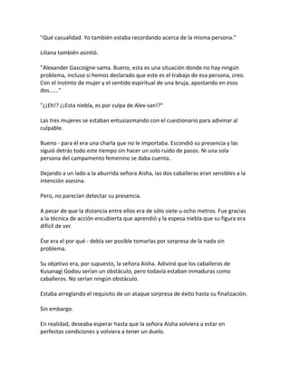 "Qué casualidad. Yo también estaba recordando acerca de la misma persona."
Liliana también asintió.
"Alexander Gascoigne-sama. Bueno, esta es una situación donde no hay ningún
problema, incluso si hemos declarado que este es el trabajo de esa persona, creo.
Con el instinto de mujer y el sentido espiritual de una bruja, apostando en esos
dos......"
"¿¡Eh!? ¿¡Esta niebla, es por culpa de Alex-san!?"
Las tres mujeres se estaban entusiasmando con el cuestionario para adivinar al
culpable.
Bueno - para él era una charla que no le importaba. Escondió su presencia y las
siguió detrás todo este tiempo sin hacer un solo ruido de pasos. Ni una sola
persona del campamento femenino se daba cuenta.
Dejando a un lado a la aburrida señora Aisha, las dos caballeras eran sensibles a la
intención asesina.
Pero, no parecían detectar su presencia.
A pesar de que la distancia entre ellos era de sólo siete u ocho metros. Fue gracias
a la técnica de acción encubierta que aprendió y la espesa niebla que su figura era
difícil de ver.
Ése era el por qué - debía ser posible tomarlas por sorpresa de la nada sin
problema.
Su objetivo era, por supuesto, la señora Aisha. Adivinó que los caballeros de
Kusanagi Godou serían un obstáculo, pero todavía estaban inmaduras como
caballeros. No serían ningún obstáculo.
Estaba arreglando el requisito de un ataque sorpresa de éxito hasta su finalización.
Sin embargo.
En realidad, deseaba esperar hasta que la señora Aisha volviera a estar en
perfectas condiciones y volviera a tener un duelo.
 