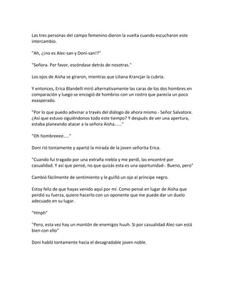 Las tres personas del campo femenino dieron la vuelta cuando escucharon este
intercambio.
"Ah, ¿¡no es Alec-san y Doni-san!?"
"Señora. Por favor, escóndase detrás de nosotras."
Los ojos de Aisha se giraron, mientras que Liliana Krancjar la cubría.
Y entonces, Erica Blandelli miró alternativamente las caras de los dos hombres en
comparación y luego se encogió de hombros con un rostro que parecía un poco
exasperado.
"Por lo que puedo adivinar a través del diálogo de ahora mismo - Señor Salvatore.
¿Así que estuvo siguiéndonos todo este tiempo? Y después de ver una apertura,
estaba planeando atacar a la señora Aisha......"
"Oh hombreeee….."
Doni rió tontamente y apartó la mirada de la joven señorita Erica.
"Cuando fui tragado por una extraña niebla y me perdí, las encontré por
casualidad. Y así que pensé, no que quizás esta es una oportunidad-. Bueno, pero"
Cambió fácilmente de sentimiento y le guiñó un ojo al príncipe negro.
Estoy feliz de que hayas venido aquí por mí. Como pensé en lugar de Aisha que
perdió su fuerza, quiero hacerlo con un oponente que me puede dar un duelo
adecuado en su lugar.
"Hmph"
"Pero, esta vez hay un montón de enemigos huuh. Si por casualidad Alec-san está
bien con ello"
Doni habló tontamente hacia el desagradable joven noble.
 
