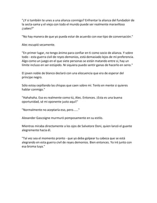 "¿Y si también te unes a una alianza conmigo? Enfrentar la alianza del fundadoir de
la secta-sama y el viejo con todo el mundo puede ser realmente maravilloso
¿sabes?"
"No hay manera de que yo pueda estar de acuerdo con ese tipo de conversación."
Alec escupió secamente.
"En primer lugar, no tengo ánimo para confiar en ti como socio de alianza. Y sobre
todo - esta guerra civil de reyes demonios, está demasiado lejos de mi preferencia.
Algo como un juego en el que siete personas se están matando entre sí, hay un
límite incluso en ser estúpido. Ni siquiera puedo sentir ganas de hacerlo en serio."
El joven noble de blanco declaró con una elocuencia que era de esperar del
príncipe negro.
Sólo estoy cepillando las chispas que caen sobre mí. Tenlo en mente si quieres
hablar conmigo."
"Hahahaha. Eso es realmente como tú, Alec. Entonces. ¡Esta es una buena
oportunidad, sé mi oponente justo aquí!"
"Normalmente no aceptaría eso, pero......"
Alexander Gascoigne murmuró pomposamente en su estilo.
Mientras miraba directamente a los ojos de Salvatore Doni, quien lanzó el guante
alegremente hacia él.
"Tal vez sea el momento pronto - que yo deba golpear tu cabeza que se está
alegrando en esta guerra civil de reyes demonios. Bien entonces. Yo iré junto con
esa broma tuya."
 