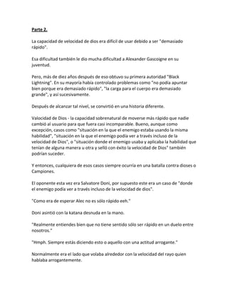 Parte 2.
La capacidad de velocidad de dios era difícil de usar debido a ser "demasiado
rápido".
Esa dificultad también le dio mucha dificultad a Alexander Gascoigne en su
juventud.
Pero, más de diez años después de eso obtuvo su primera autoridad "Black
Lightning". En su mayoría había controlado problemas como "no podía apuntar
bien porque era demasiado rápido", "la carga para el cuerpo era demasiado
grande", y así sucesivamente.
Después de alcanzar tal nivel, se convirtió en una historia diferente.
Valocidad de Dios - la capacidad sobrenatural de moverse más rápido que nadie
cambió al usuario para que fuera casi incomparable. Bueno, aunque como
excepción, casos como "situación en la que el enemigo estaba usando la misma
habilidad", "situación en la que el enemigo podía ver a través incluso de la
velocidad de Dios", o "situación donde el enemigo usaba y aplicaba la habilidad que
tenían de alguna manera u otra y selló con éxito la velocidad de Dios" también
podrían suceder.
Y entonces, cualquiera de esos casos siempre ocurría en una batalla contra dioses o
Campiones.
El oponente esta vez era Salvatore Doni, por supuesto este era un caso de "donde
el enemigo podía ver a través incluso de la velocidad de dios".
"Como era de esperar Alec no es sólo rápido eeh."
Doni asintió con la katana desnuda en la mano.
"Realmente entiendes bien que no tiene sentido sólo ser rápido en un duelo entre
nosotros."
"Hmph. Siempre estás diciendo esto o aquello con una actitud arrogante."
Normalmente era el lado que volaba alrededor con la velocidad del rayo quien
hablaba arrogantemente.
 