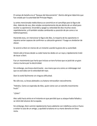 El campo de batalla era el "bosque del desconcierto". Dentro del gran laberinto que
fue creado por la autoridad del Príncipe Negro.
La antes mencionada niebla blanca se convirtió en el camuflaje para la figura de
Alec. Además de eso, Alec estaba constantemente de pie detrás de un árbol para
ocultar su apariencia. Encendió y apagó su velocidad de dios muchas veces
repetidamente, y él también estaba cambiando su posición de pie como si se
teletransportara.
Haciendo esos, sin mencionar la figura de Alec, la mayoría de los opositores ni
siquiera serían capaces de confirmar su ubicación general. Y luego se olvidarían de
atacar.
Se acercó a Doni en menos de un instante usando la gracia de su autoridad.
Volvió sólo el brazo desde su codo hasta los dedos en un rayo y rápidamente trató
de tocar a Doni.
Fue un movimiento que haría que incluso un toro furioso que se jactó de un gran
marco muriera por la electricidad.
Sin embargo, ese brazo electrizante - esa mano que era como un relámpago real
que se acercaba con la velocidad del rayo.
Doni lo evitó fácilmente sin ninguna dificultad.
No sólo eso, su brazo plateado y su katana retrocedían naturalmente.
"Hahaha. Como se esperaba de Alec, quien viene con un extraño movimiento
huuh."
"¡Chih!"
Alec saltó hacia atrás en el instante en que percibió que su ataque había fallado y
se retiró del alcance de la espada.
Sin embargo, Doni caminó rápidamente hacia adelante con indefensa como si fuera
a visitar la casa de un amigo, y apuñaló la katana en su mano derecha en línea
recta.
 