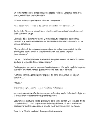 En el momento en que el necio rey de la espada recibió la venganza de las tres
diosas, convirtió su cuerpo en acero.
"Tú eres realmente persistente, tal como se esperaba."
"E, el poder de mi técnica se devuelve a mí exactamente como es......"
Doni miraba fijamente a Alec incluso mientras estaba acostado boca abajo en el
suelo como una oruga.
La mirada de su ojo era impotente y demacrada, tal vez porque estaba muy
dañado. Su voz también era ronca, su habitual falta de cuidado disminuyó en un
setenta por ciento.
"Bueno, algo así. Sin embargo - aunque oí que es un brazo que corta todo, sin
embargo no podría dividir el cuerpo inmortal en dos. Eso es un poco
decepcionante."
"No no...... eso fue porque en el momento en que mi espada fue expulsada por el
ala, tuve la sensación de que era peligroso."
Doni apoyó su cuerpo con sus miembros temblorosos y de algún modo hizo que su
cuerpo se levantara. Parecía que realmente no podía estar derecho.
"Lo hice a tiempo... para suprimir el poder del corte allí. Aunque fue solo un
poquito......"
"Ya veo."
El cuerpo completamente entrenado del rey de la espada--.
Un rasgón apareció profundamente desde su hombro izquierdo hasta alrededor de
la articulación de conexión de su pierna izquierda.
Seguramente esa fue la herida que resultó de la carne de Doni y el hueso se dividió
completamente. Era un rasgón amplio donde parecía que un puño de un adulto
podía entrar dentro. La persona promedio moriría al instante con esa herida.
Pero, no se filtraba un chorro de sangre desde ese corte.
 