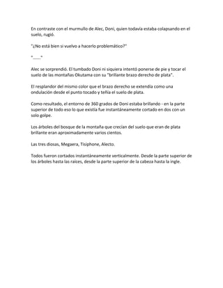 En contraste con el murmullo de Alec, Doni, quien todavía estaba colapsando en el
suelo, rugió.
"¿No está bien si vuelvo a hacerlo problemático?"
"……."
Alec se sorprendió. El tumbado Doni ni siquiera intentó ponerse de pie y tocar el
suelo de las montañas Okutama con su "brillante brazo derecho de plata".
El resplandor del mismo color que el brazo derecho se extendía como una
ondulación desde el punto tocado y teñía el suelo de plata.
Como resultado, el entorno de 360 grados de Doni estaba brillando - en la parte
superior de todo eso lo que existía fue instantáneamente cortado en dos con un
solo golpe.
Los árboles del bosque de la montaña que crecían del suelo que eran de plata
brillante eran aproximadamente varios cientos.
Las tres diosas, Megaera, Tisiphone, Alecto.
Todos fueron cortados instantáneamente verticalmente. Desde la parte superior de
los árboles hasta las raíces, desde la parte superior de la cabeza hasta la ingle.
 