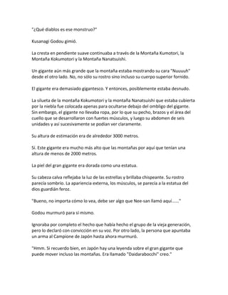 "¿Qué diablos es ese monstruo?"
Kusanagi Godou gimió.
La cresta en pendiente suave continuaba a través de la Montaña Kumotori, la
Montaña Kokumotori y la Montaña Nanatsuishi.
Un gigante aún más grande que la montaña estaba mostrando su cara "Nuuuuh"
desde el otro lado. No, no sólo su rostro sino incluso su cuerpo superior fornido.
El gigante era demasiado gigantesco. Y entonces, posiblemente estaba desnudo.
La silueta de la montaña Kokumotori y la montaña Nanatsuishi que estaba cubierta
por la niebla fue colocada apenas para ocultarse debajo del ombligo del gigante.
Sin embargo, el gigante no llevaba ropa, por lo que su pecho, brazos y el área del
cuello que se desarrollaron con fuertes músculos, y luego su abdomen de seis
unidades y así sucesivamente se podían ver claramente.
Su altura de estimación era de alrededor 3000 metros.
Sí. Este gigante era mucho más alto que las montañas por aquí que tenían una
altura de menos de 2000 metros.
La piel del gran gigante era dorada como una estatua.
Su cabeza calva reflejaba la luz de las estrellas y brillaba chispeante. Su rostro
parecía sombrío. La apariencia externa, los músculos, se parecía a la estatua del
dios guardián feroz.
"Bueno, no importa cómo lo vea, debe ser algo que Nee-san llamó aquí......"
Godou murmuró para sí mismo.
Ignoraba por completo el hecho que había hecho el grupo de la vieja generación,
pero lo declaró con convicción en su voz. Por otro lado, la persona que apuntaba
un arma al Campione de Japón hasta ahora murmuró.
"Hmm. Si recuerdo bien, en Japón hay una leyenda sobre el gran gigante que
puede mover incluso las montañas. Era llamado "Daidarabocchi" creo."
 