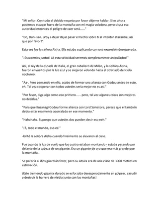 "Mi señor. Con todo el debido respeto por favor déjeme hablar. Si es ahora
podemos escapar fuera de la montaña con mi magia voladora, pero si usa esa
autoridad entonces el peligro de caer será......"
"Do, Doni-san. ¡Voy a dejar dejar pasar el hecho sobre ti al intentar atacarme, así
que por favor!"
Esta vez fue la señora Aisha. Ella estaba suplicando con una expresión desesperada.
"¡Escapemos juntos! ¡A esta velocidad seremos completamente aniquilados!"
Así, el rey de la espada de Italia, el gran caballero de Milán, y la señora Aisha,
fueron envueltos por la luz azul y se alejaron volando hacia el otro lado del cielo
nocturno.
"Aa-. Pero pensando en ello, acabo de formar una alianza con Godou antes de esto,
eh. Tal vez cooperar con todos ustedes sería mejor no es así."
"Por favor, diga algo como eso primero...... pero, tal vez algunas cosas son mejores
no decirlas."
"Para que Kusanagi Godou forme alianza con Lord Salvatore, parece que él también
debía estar realmente acorralado en ese momento."
"Hahahaha. Supongo que ustedes dos pueden decir eso eeh."
"¡T, todo el mundo, eso es!"
-Gritó la señora Aisha cuando finalmente se elevaron al cielo.
Fue cuando la luz de vuelo que los cuatro estaban montando - estaba pasando por
delante de la cabeza de un gigante. Era un gigante de oro que era más grande que
la montaña.
Se parecía al dios guardián feroz, pero su altura era de una clase de 3000 metros en
estimación.
¡Este tremendo gigante dorado se esforzaba desesperadamente en golpear, sacudir
y destruir la barrera de niebla junto con las montañas!
 