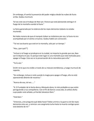 Sin embargo, él sentía la presencia del poder mágico desde las nubes de lluvia
arriba. Godou murmuró.
Tal vez este sea el trabajo de Nee-san. Parece que está planeando extinguir el
fuego de la montaña usando la lluvia."
La llama generada por la violencia de los reyes demonios todavía no estaba
muriendo.
No había manera de que el marqués Voban se molestara por eso, la lluvia no era
acompañada por el viento o truenos. Godou habló con convicción.
"Tal vez sea bueno que esté en la montaña, solo por un tiempo."
"Hou, ¿por qué?"}
"Incluso si el fuego se produjera en la ciudad, no importa lo grande que sea, Nee-
san lo dejaría en paz. Es porque este lugar es una montaña que está motivada para
apagar el fuego. Esta vez es la preservación de la naturaleza para ella."
"Ya lo veo."
Smith rió lo que era visible a través de su máscara temblorosa, y luego murmuró de
repente.
"Sin embargo, incluso si está usando la magia para apagar el fuego, ella no está
apareciendo delante de nosotros."
"Acerca de eso, tal vez......"
"Sí. El Fundador de la Secta-dono y Marqués-dono, lo más probable es que están
persiguiendo a tus compañeros. Con el fin de borrar a esos dos, la señora Aisha
cuyo poder está sellado y al herido Salvatore Doni."
"Está bien."
"Entonces, ¿me pregunto qué debo hacer? Debo unirme a la guerra civil de reyes
demonios esta vez, y reiniciar una sangrienta lucha hasta la muerte contigo quien
está delante de mí-"
 