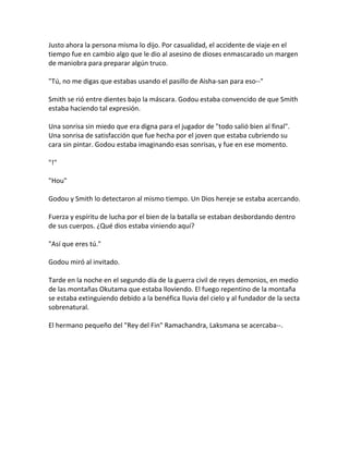 Justo ahora la persona misma lo dijo. Por casualidad, el accidente de viaje en el
tiempo fue en cambio algo que le dio al asesino de dioses enmascarado un margen
de maniobra para preparar algún truco.
"Tú, no me digas que estabas usando el pasillo de Aisha-san para eso--"
Smith se rió entre dientes bajo la máscara. Godou estaba convencido de que Smith
estaba haciendo tal expresión.
Una sonrisa sin miedo que era digna para el jugador de "todo salió bien al final".
Una sonrisa de satisfacción que fue hecha por el joven que estaba cubriendo su
cara sin pintar. Godou estaba imaginando esas sonrisas, y fue en ese momento.
"!"
"Hou"
Godou y Smith lo detectaron al mismo tiempo. Un Dios hereje se estaba acercando.
Fuerza y espíritu de lucha por el bien de la batalla se estaban desbordando dentro
de sus cuerpos. ¿Qué dios estaba viniendo aquí?
"Así que eres tú."
Godou miró al invitado.
Tarde en la noche en el segundo día de la guerra civil de reyes demonios, en medio
de las montañas Okutama que estaba lloviendo. El fuego repentino de la montaña
se estaba extinguiendo debido a la benéfica lluvia del cielo y al fundador de la secta
sobrenatural.
El hermano pequeño del "Rey del Fin" Ramachandra, Laksmana se acercaba--.
 