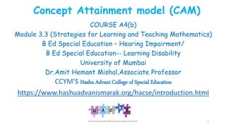 Concept Attainment model (CAM)
COURSE A4(b)
Module 3.3 (Strategies for Learning and Teaching Mathematics)
B Ed Special Education – Hearing Impairment/
B Ed Special Education-- Learning Disability
University of Mumbai
Dr.Amit Hemant Mishal,Associate Professor
CCYM’S Hashu Advani College of Special Education
https://www.hashuadvanismarak.org/hacse/introduction.html
Dr.Amit Hemant Mishal,Associate Professor 1
 