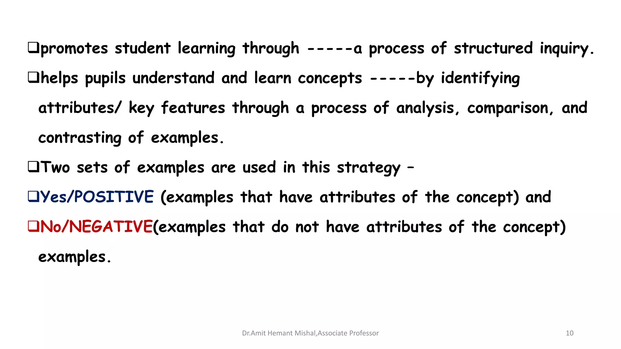 promotes student learning through -----a process of structured inquiry.
helps pupils understand and learn concepts -----by identifying
attributes/ key features through a process of analysis, comparison, and
contrasting of examples.
Two sets of examples are used in this strategy –
Yes/POSITIVE (examples that have attributes of the concept) and
No/NEGATIVE(examples that do not have attributes of the concept)
examples.
Dr.Amit Hemant Mishal,Associate Professor 10
 