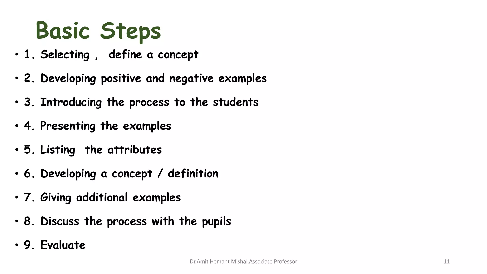 Basic Steps
• 1. Selecting , define a concept
• 2. Developing positive and negative examples
• 3. Introducing the process to the students
• 4. Presenting the examples
• 5. Listing the attributes
• 6. Developing a concept / definition
• 7. Giving additional examples
• 8. Discuss the process with the pupils
• 9. Evaluate
Dr.Amit Hemant Mishal,Associate Professor 11
 