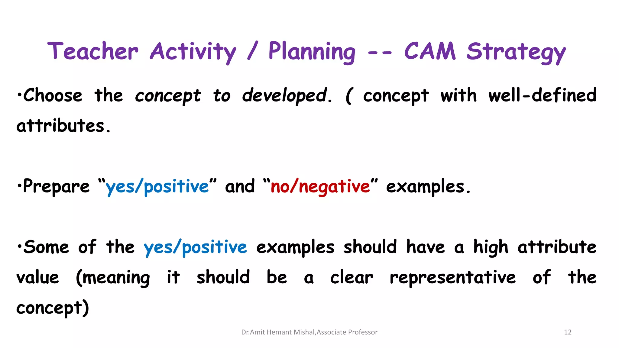 Teacher Activity / Planning -- CAM Strategy
•Choose the concept to developed. ( concept with well-defined
attributes.
•Prepare “yes/positive” and “no/negative” examples.
•Some of the yes/positive examples should have a high attribute
value (meaning it should be a clear representative of the
concept)
Dr.Amit Hemant Mishal,Associate Professor 12
 