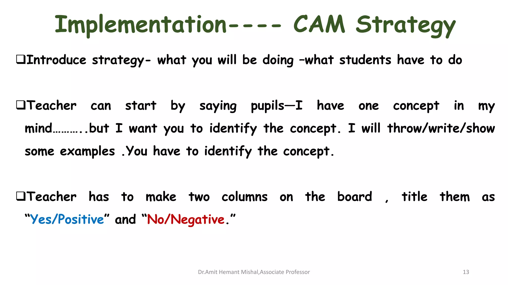 Implementation---- CAM Strategy
Introduce strategy- what you will be doing –what students have to do
Teacher can start by saying pupils—I have one concept in my
mind………..but I want you to identify the concept. I will throw/write/show
some examples .You have to identify the concept.
Teacher has to make two columns on the board , title them as
“Yes/Positive” and “No/Negative.”
Dr.Amit Hemant Mishal,Associate Professor 13
 