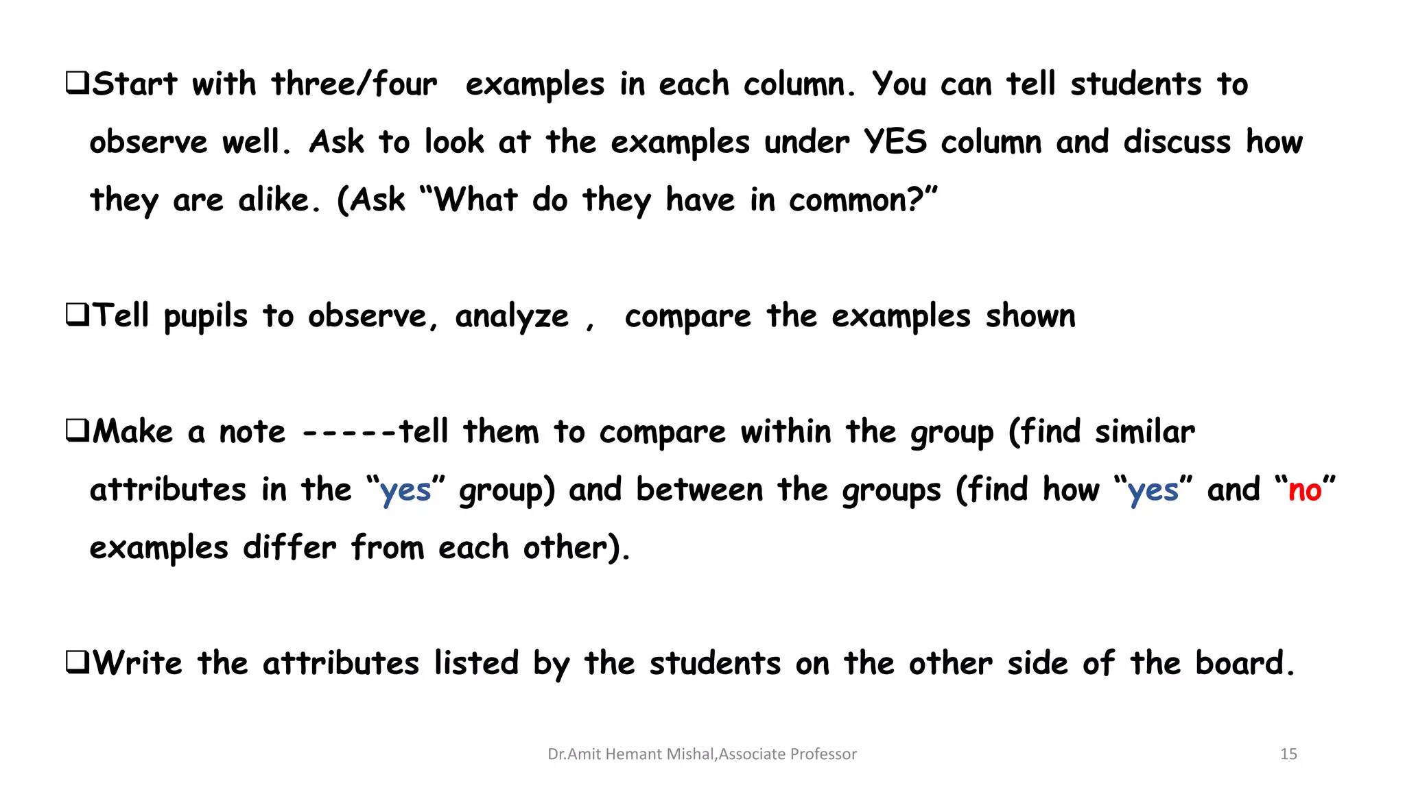 Start with three/four examples in each column. You can tell students to
observe well. Ask to look at the examples under YES column and discuss how
they are alike. (Ask “What do they have in common?”
Tell pupils to observe, analyze , compare the examples shown
Make a note -----tell them to compare within the group (find similar
attributes in the “yes” group) and between the groups (find how “yes” and “no”
examples differ from each other).
Write the attributes listed by the students on the other side of the board.
Dr.Amit Hemant Mishal,Associate Professor 15
 