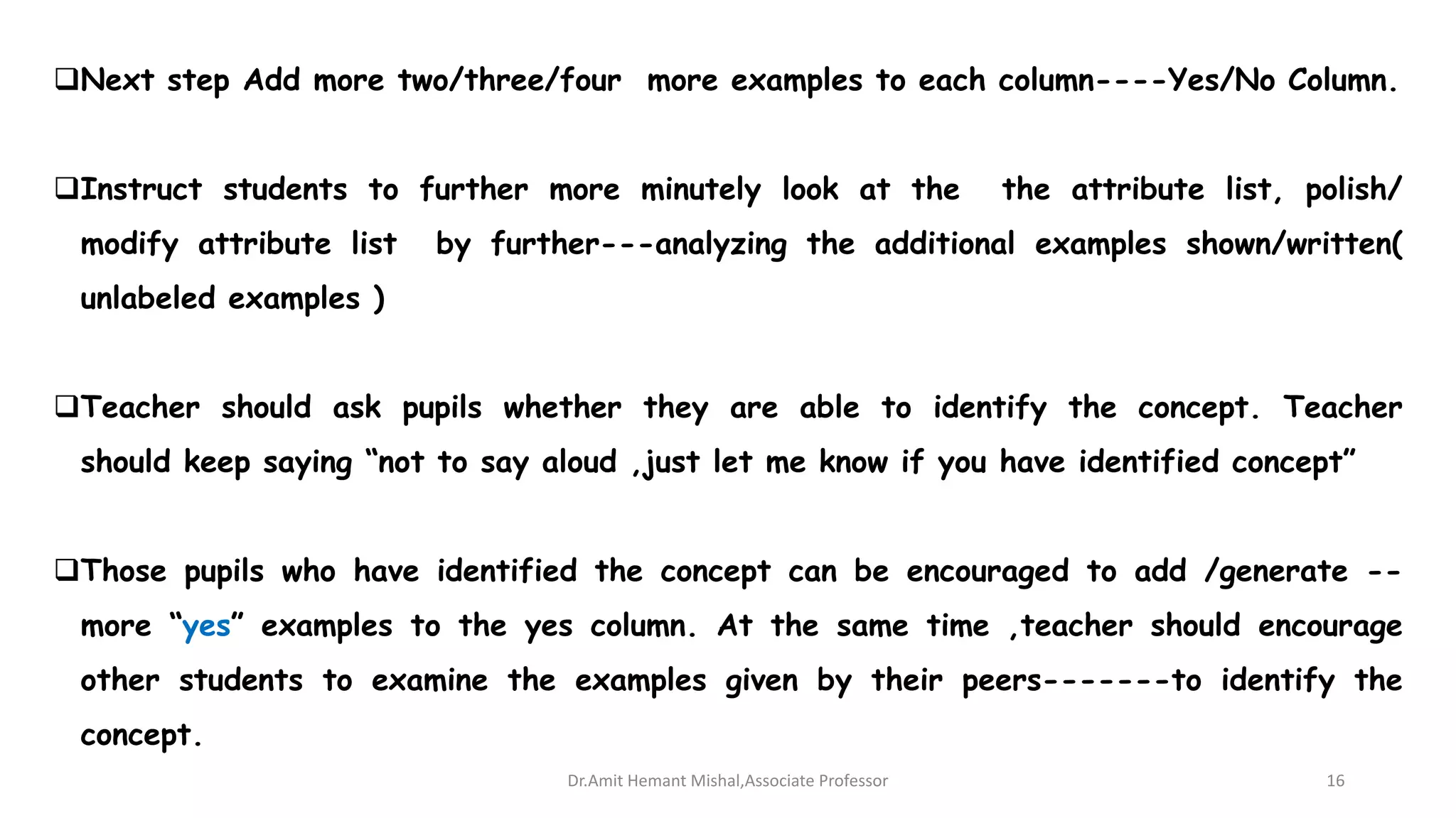 Next step Add more two/three/four more examples to each column----Yes/No Column.
Instruct students to further more minutely look at the the attribute list, polish/
modify attribute list by further---analyzing the additional examples shown/written(
unlabeled examples )
Teacher should ask pupils whether they are able to identify the concept. Teacher
should keep saying “not to say aloud ,just let me know if you have identified concept”
Those pupils who have identified the concept can be encouraged to add /generate --
more “yes” examples to the yes column. At the same time ,teacher should encourage
other students to examine the examples given by their peers-------to identify the
concept.
Dr.Amit Hemant Mishal,Associate Professor 16
 