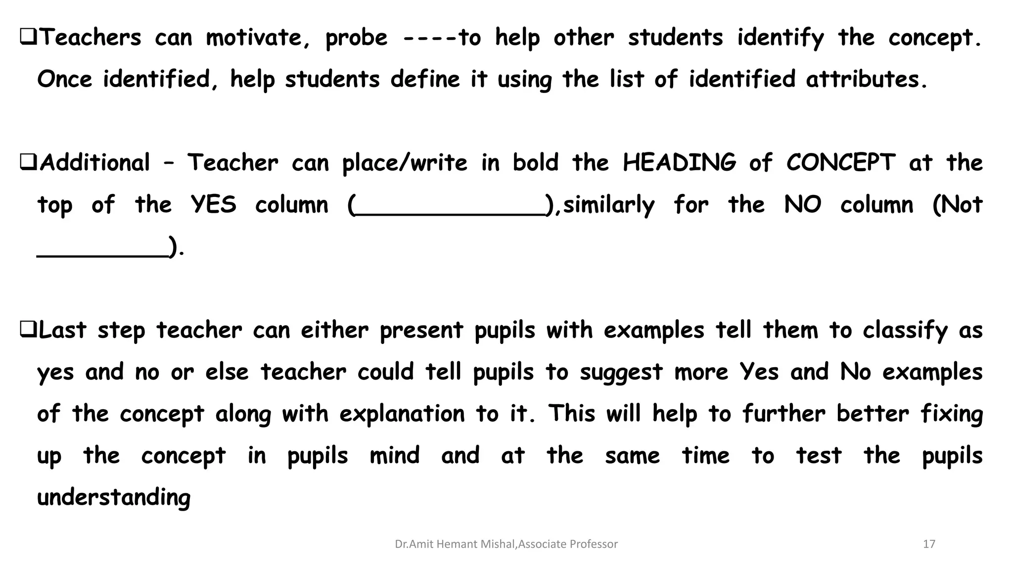 Teachers can motivate, probe ----to help other students identify the concept.
Once identified, help students define it using the list of identified attributes.
Additional – Teacher can place/write in bold the HEADING of CONCEPT at the
top of the YES column (_____________),similarly for the NO column (Not
_________).
Last step teacher can either present pupils with examples tell them to classify as
yes and no or else teacher could tell pupils to suggest more Yes and No examples
of the concept along with explanation to it. This will help to further better fixing
up the concept in pupils mind and at the same time to test the pupils
understanding
Dr.Amit Hemant Mishal,Associate Professor 17
 