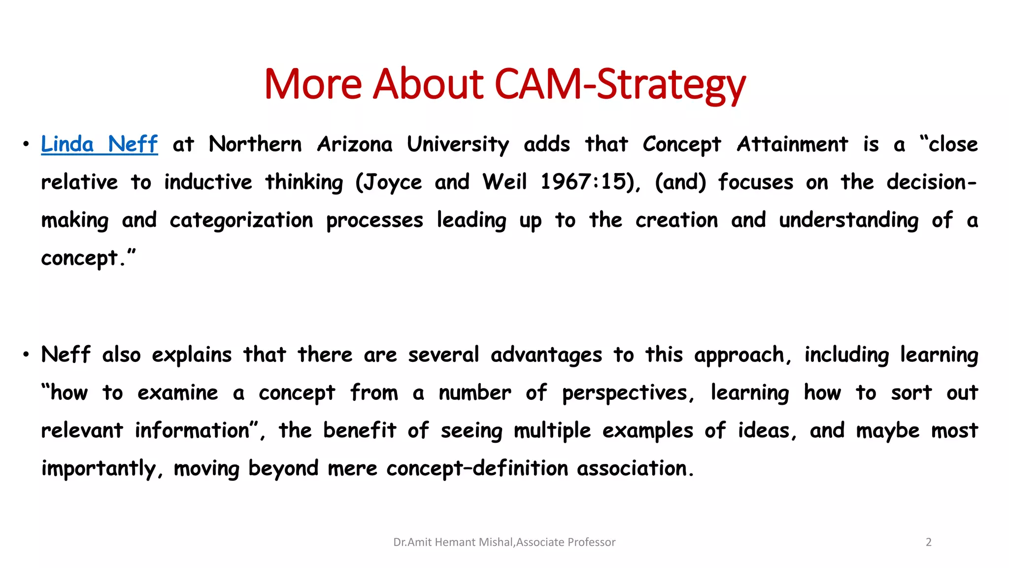 More About CAM-Strategy
• Linda Neff at Northern Arizona University adds that Concept Attainment is a “close
relative to inductive thinking (Joyce and Weil 1967:15), (and) focuses on the decision-
making and categorization processes leading up to the creation and understanding of a
concept.”
• Neff also explains that there are several advantages to this approach, including learning
“how to examine a concept from a number of perspectives, learning how to sort out
relevant information”, the benefit of seeing multiple examples of ideas, and maybe most
importantly, moving beyond mere concept–definition association.
Dr.Amit Hemant Mishal,Associate Professor 2
 
