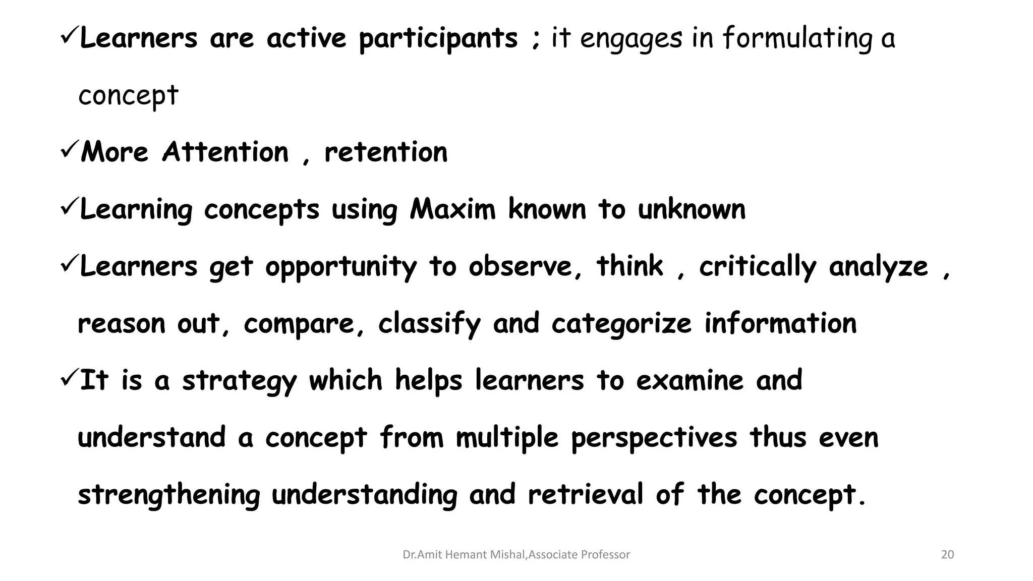 Learners are active participants ; it engages in formulating a
concept
More Attention , retention
Learning concepts using Maxim known to unknown
Learners get opportunity to observe, think , critically analyze ,
reason out, compare, classify and categorize information
It is a strategy which helps learners to examine and
understand a concept from multiple perspectives thus even
strengthening understanding and retrieval of the concept.
Dr.Amit Hemant Mishal,Associate Professor 20
 