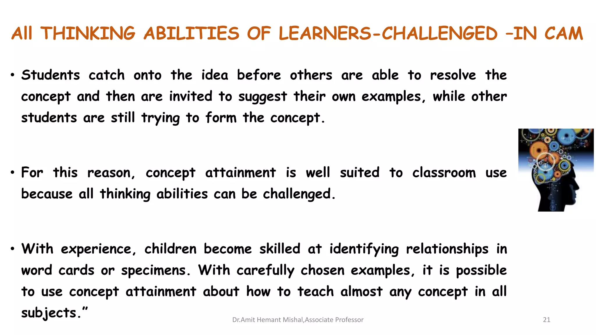 All THINKING ABILITIES OF LEARNERS-CHALLENGED –IN CAM
• Students catch onto the idea before others are able to resolve the
concept and then are invited to suggest their own examples, while other
students are still trying to form the concept.
• For this reason, concept attainment is well suited to classroom use
because all thinking abilities can be challenged.
• With experience, children become skilled at identifying relationships in
word cards or specimens. With carefully chosen examples, it is possible
to use concept attainment about how to teach almost any concept in all
subjects.” Dr.Amit Hemant Mishal,Associate Professor 21
 