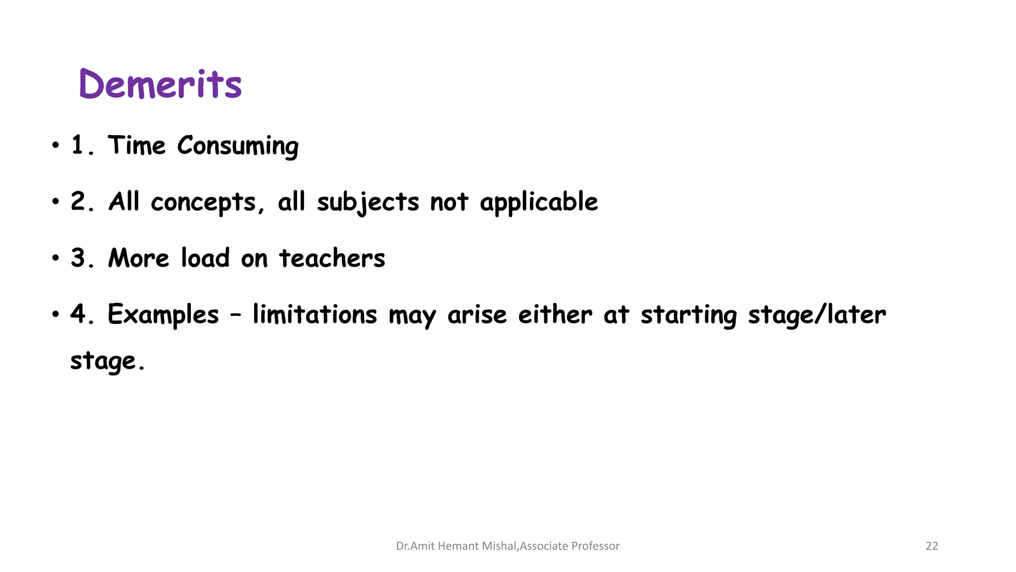 Demerits
• 1. Time Consuming
• 2. All concepts, all subjects not applicable
• 3. More load on teachers
• 4. Examples – limitations may arise either at starting stage/later
stage.
Dr.Amit Hemant Mishal,Associate Professor 22
 