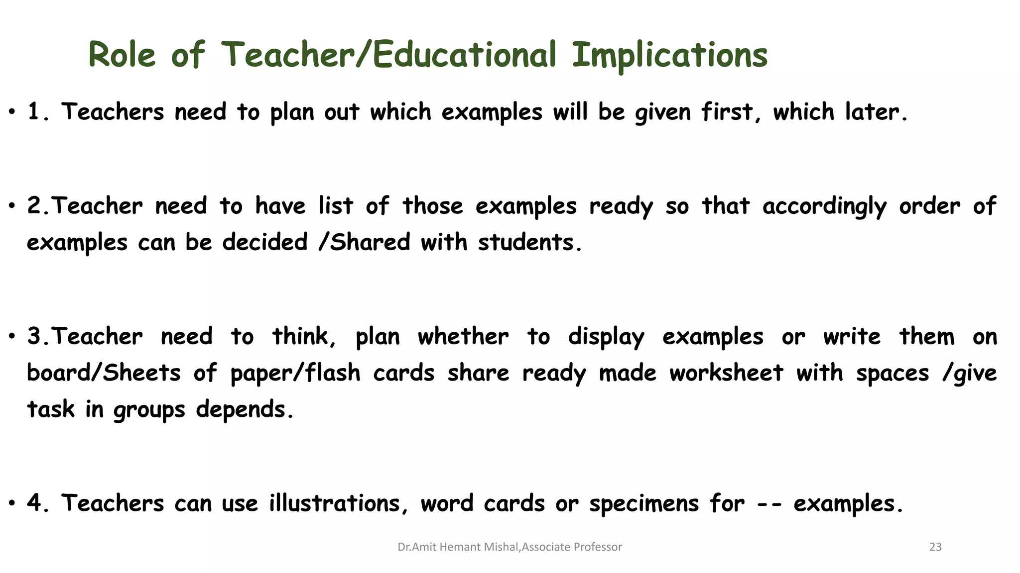 Role of Teacher/Educational Implications
• 1. Teachers need to plan out which examples will be given first, which later.
• 2.Teacher need to have list of those examples ready so that accordingly order of
examples can be decided /Shared with students.
• 3.Teacher need to think, plan whether to display examples or write them on
board/Sheets of paper/flash cards share ready made worksheet with spaces /give
task in groups depends.
• 4. Teachers can use illustrations, word cards or specimens for -- examples.
Dr.Amit Hemant Mishal,Associate Professor 23
 