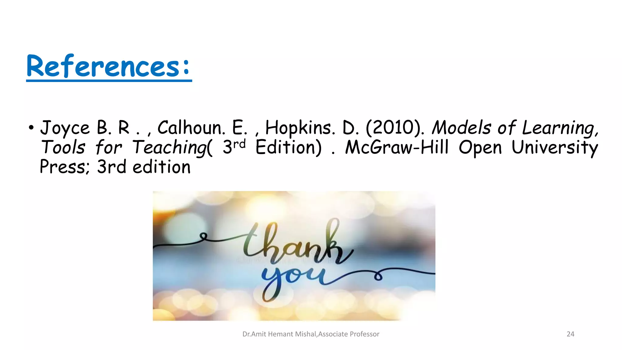 References:
• Joyce B. R . , Calhoun. E. , Hopkins. D. (2010). Models of Learning,
Tools for Teaching( 3rd Edition) . McGraw-Hill Open University
Press; 3rd edition
Dr.Amit Hemant Mishal,Associate Professor 24
 