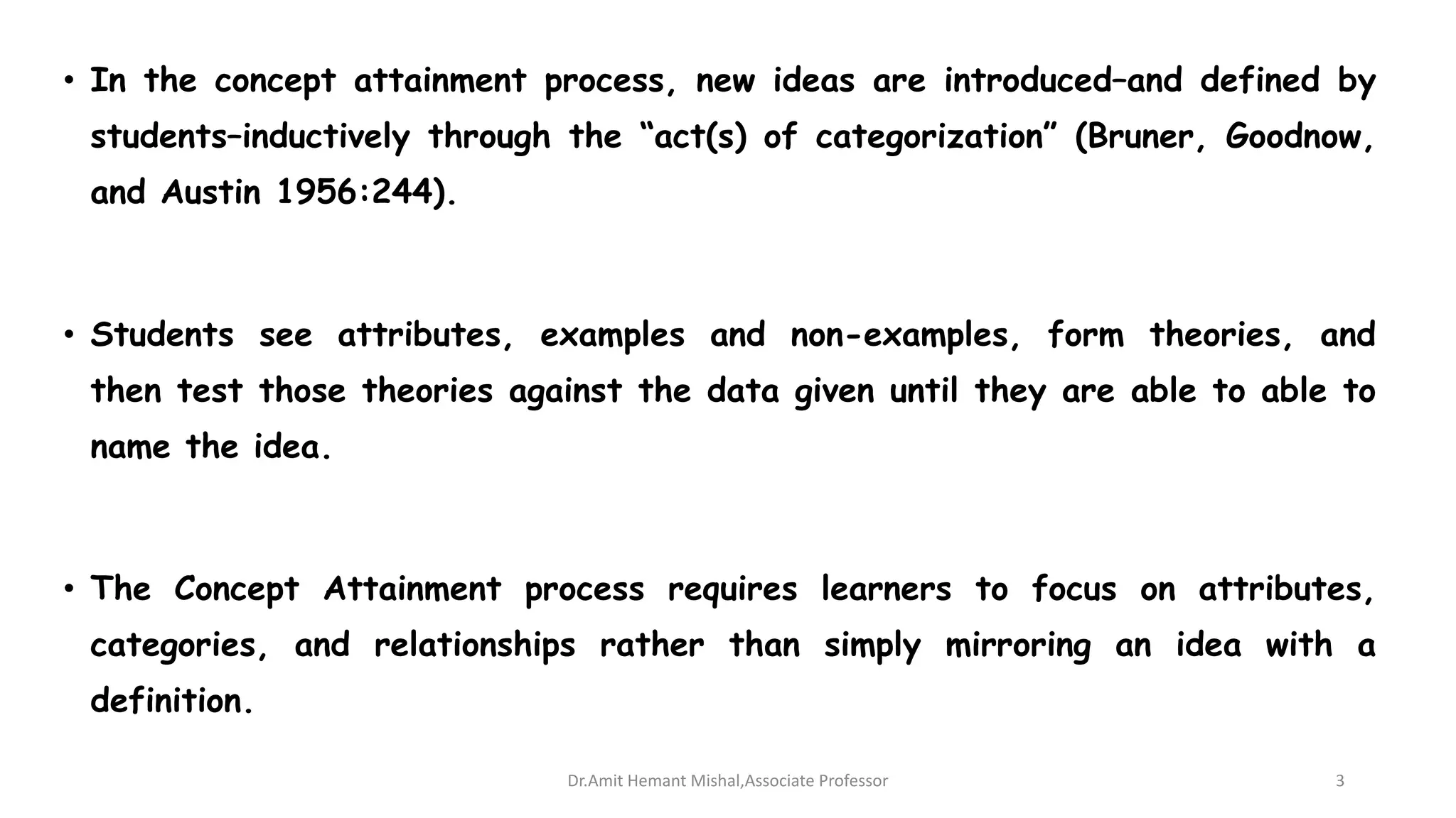 • In the concept attainment process, new ideas are introduced–and defined by
students–inductively through the “act(s) of categorization” (Bruner, Goodnow,
and Austin 1956:244).
• Students see attributes, examples and non-examples, form theories, and
then test those theories against the data given until they are able to able to
name the idea.
• The Concept Attainment process requires learners to focus on attributes,
categories, and relationships rather than simply mirroring an idea with a
definition.
Dr.Amit Hemant Mishal,Associate Professor 3
 