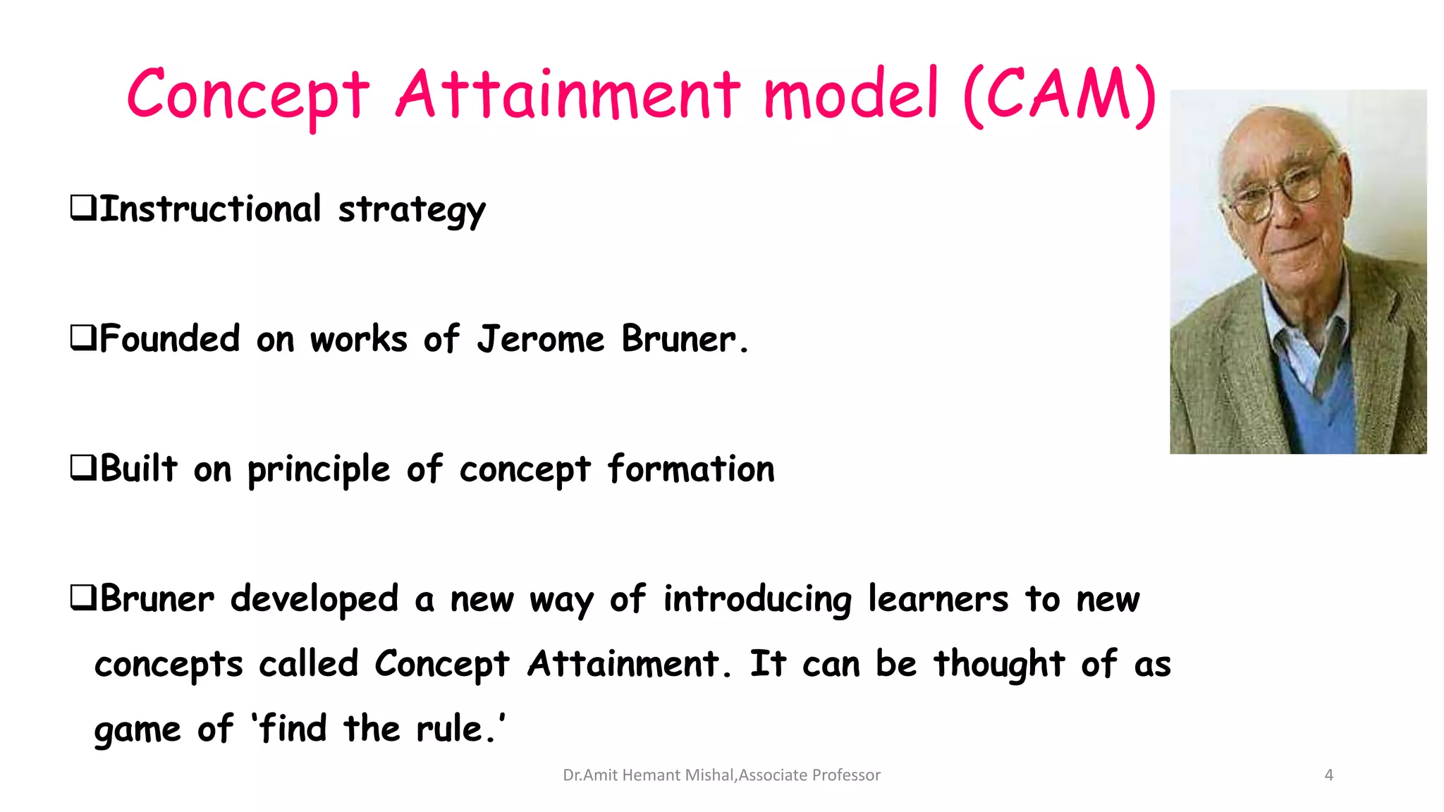 Concept Attainment model (CAM)
Instructional strategy
Founded on works of Jerome Bruner.
Built on principle of concept formation
Bruner developed a new way of introducing learners to new
concepts called Concept Attainment. It can be thought of as
game of ‘find the rule.’
Dr.Amit Hemant Mishal,Associate Professor 4
 