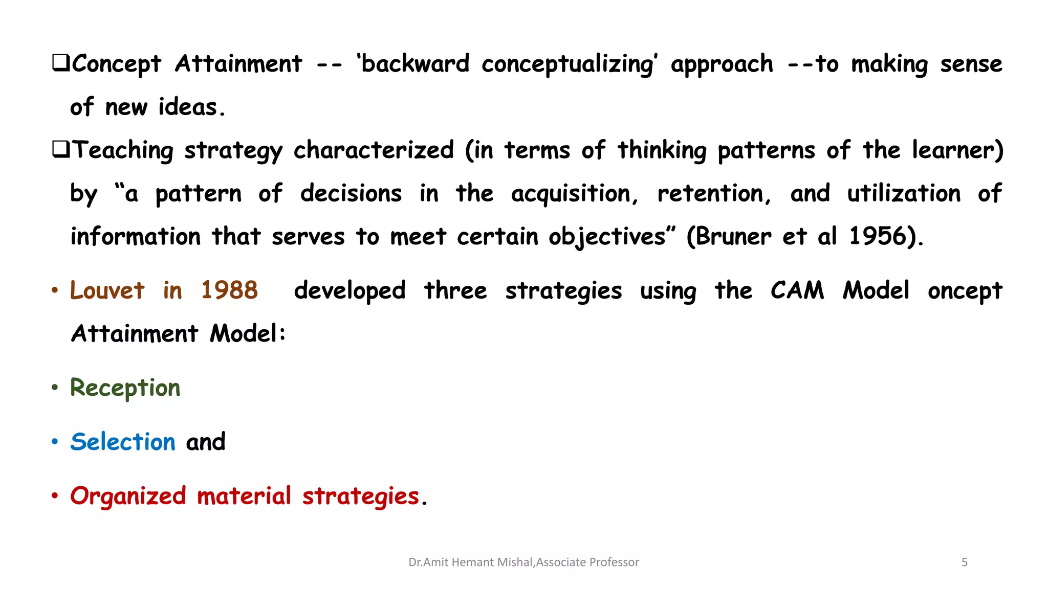 Concept Attainment -- ‘backward conceptualizing’ approach --to making sense
of new ideas.
Teaching strategy characterized (in terms of thinking patterns of the learner)
by “a pattern of decisions in the acquisition, retention, and utilization of
information that serves to meet certain objectives” (Bruner et al 1956).
• Louvet in 1988 developed three strategies using the CAM Model oncept
Attainment Model:
• Reception
• Selection and
• Organized material strategies.
Dr.Amit Hemant Mishal,Associate Professor 5
 