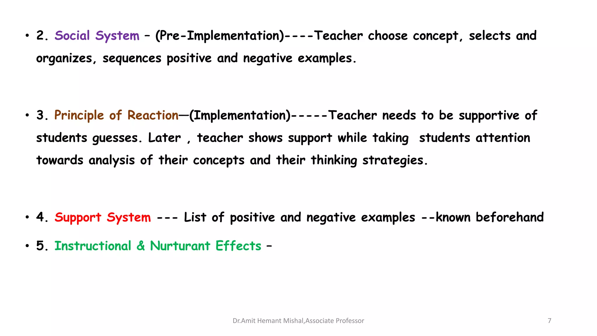 • 2. Social System – (Pre-Implementation)----Teacher choose concept, selects and
organizes, sequences positive and negative examples.
• 3. Principle of Reaction—(Implementation)-----Teacher needs to be supportive of
students guesses. Later , teacher shows support while taking students attention
towards analysis of their concepts and their thinking strategies.
• 4. Support System --- List of positive and negative examples --known beforehand
• 5. Instructional & Nurturant Effects –
Dr.Amit Hemant Mishal,Associate Professor 7
 