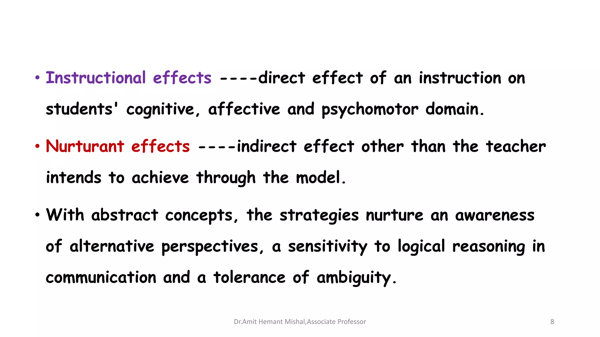 • Instructional effects ----direct effect of an instruction on
students' cognitive, affective and psychomotor domain.
• Nurturant effects ----indirect effect other than the teacher
intends to achieve through the model.
• With abstract concepts, the strategies nurture an awareness
of alternative perspectives, a sensitivity to logical reasoning in
communication and a tolerance of ambiguity.
Dr.Amit Hemant Mishal,Associate Professor 8
 