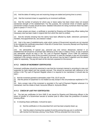 (vii) that the dates of making over and receiving charge are stated and joining time is correct;
(viii) that the increment drawn is supported by an increment certificate;
(ix) that the number of persons for whom pay or leave salary has been drawn does not exceed
sanctioned strength of the establishment. For this purpose, the numerical check of drawls against
sanctioned number of posts should be done. Detailed instructions for doing numerical check has been
given in paras 4.11.4 to 4.11.8.;
(x) where arrears are drawn, a certificate is recorded by Drawing and Disbursing officer stating that
necessary note has been made in original bills from which the claim is omitted;
(xi) that the remarks showing how the claims have been affected by death, retirement, permanent
transfers, first appointment etc. are entered in detail;
(xii) that in the case of establishments under which names of Government servants are not required
to be indicated the certificate prescribed in Rule 66 of Central Govt. Accounts (Receipt and Payments)
Rules, 1983 is furnished, and
(xiii) the admissibility of special pay, personal pay and various allowances claimed in an
establishment bill should be scrutinised with reference to the rules or orders in force. A note of special
pay admissible should be kept in the "Fly Leaf of Payment Register" (Form CAM 23) wherever
maintained, against the name of the incumbent concerned. In case the changes in pay are not properly
explained in the remarks columns of the pay bill, the amount may be kept in objection and the details
called for separately. The pay bill need not be returned unpassed on this account.
4.11.2 CHECK OF INCREMENT CERTIFICATES
Increment certificates should be examined to see that the increment claimed is according to rules and
supported by facts stated and has actually accrued. This should be examined with reference to the
entries in the "Fly Leaf of Payment Register where it is required to be maintained. It should also be
seen:-
(i) that the increment granted is admissible under F.Rs. 22-27 and 29.
(ii) that the period of suspension is not treated as duty except in the circumstances explained in F.R.
54.
(iii) that a proper note of the increment is recorded in Fly Leaf of Payment Register wherever it is
maintained, over the initials of Asstt. Accounts Officer/Jr. Accounts Officer.
4.11.3 CHECK OF LAST PAY CERTIFICATES
(a) The last pay certificates (in form GAR 2) are issued by Drawing and Disbursing officers in the
event of transfer of a Government servant to another post or office under the jurisdiction of another
drawing officer.
b) In checking these certificates, it should be seen:-
(i) that the certificate is in the prescribed form and has been properly drawn up;
(ii) that the extent of joining time availed of and the joining time pay are in conformity
with Central Civil Services (Joining Time) Rules 1979 as amended from time to time.
74
 